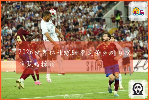 2026世界杯让球赔率走势分析与投注策略探讨