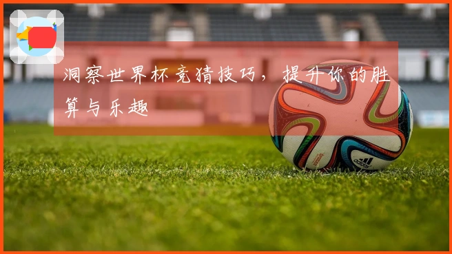 洞察世界杯竞猜技巧，提升你的胜算与乐趣