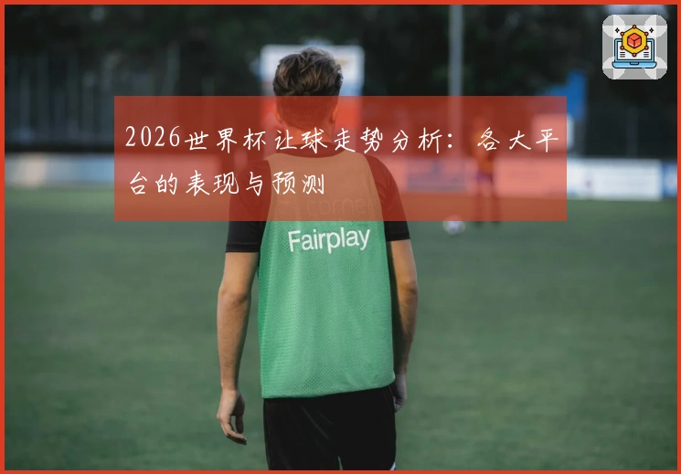 2026世界杯让球走势分析：各大平台的表现与预测