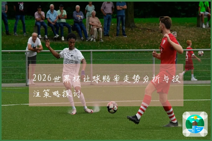 2026世界杯让球赔率走势分析与投注策略探讨